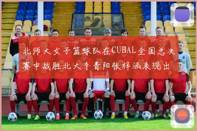 北师大女子篮球队在CUBAL全国总决赛中战胜北大李青阳张梓涵表现出色助力胜利