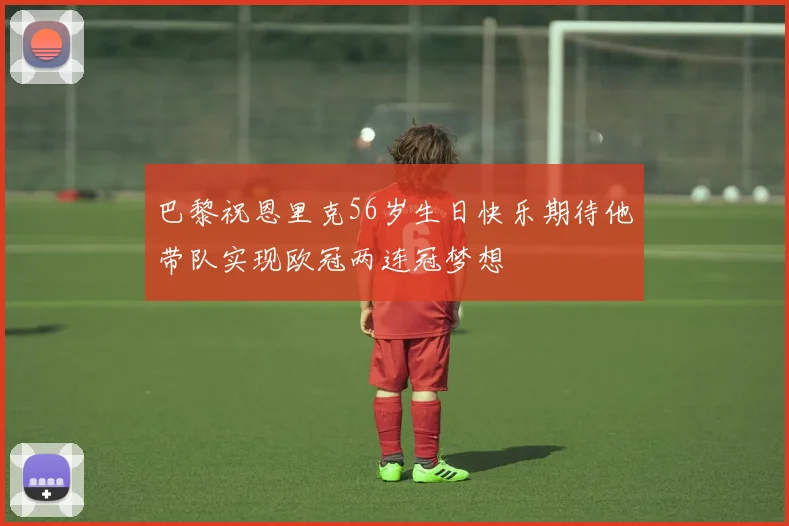 巴黎祝恩里克56岁生日快乐期待他带队实现欧冠两连冠梦想