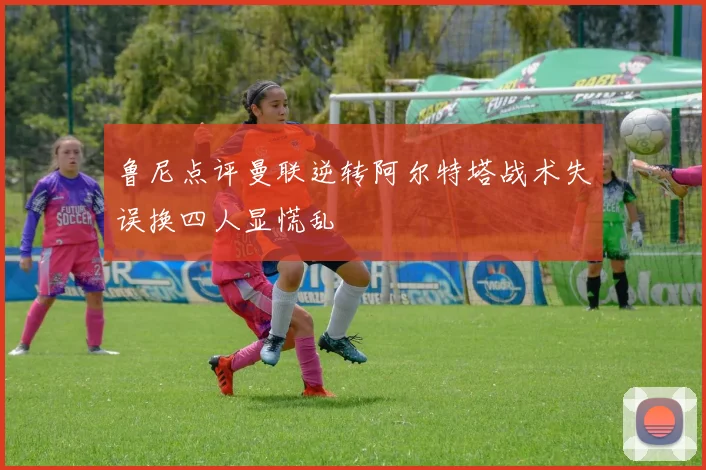 鲁尼点评曼联逆转阿尔特塔战术失误换四人显慌乱