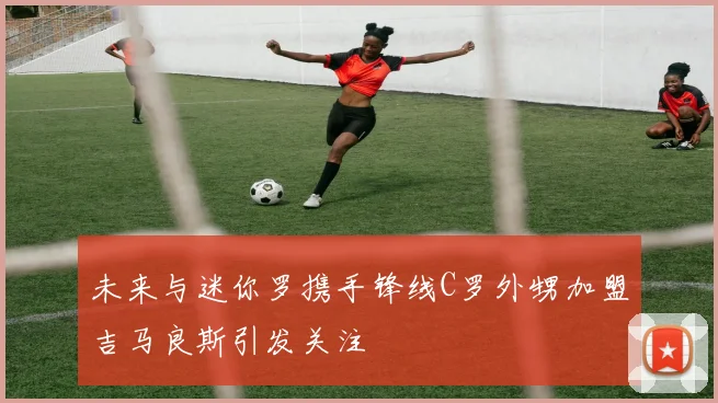 未来与迷你罗携手锋线C罗外甥加盟吉马良斯引发关注