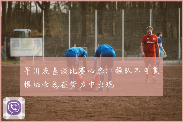 早川友基谈比赛心态：强队不可畏惧机会总在努力中出现