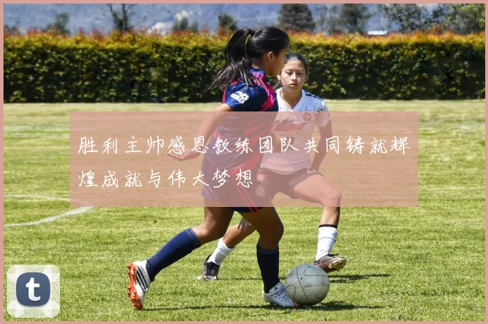 胜利主帅感恩教练团队共同铸就辉煌成就与伟大梦想