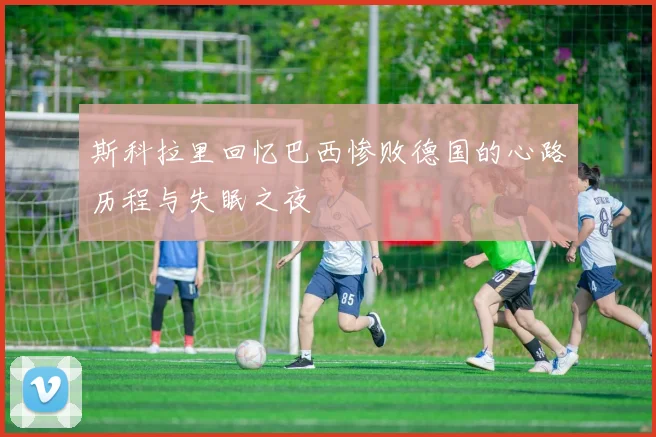 斯科拉里回忆巴西惨败德国的心路历程与失眠之夜