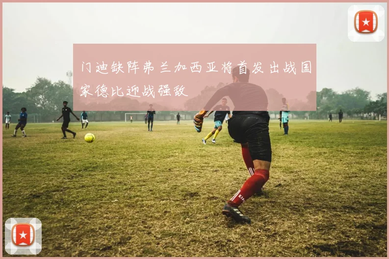 门迪缺阵弗兰加西亚将首发出战国家德比迎战强敌