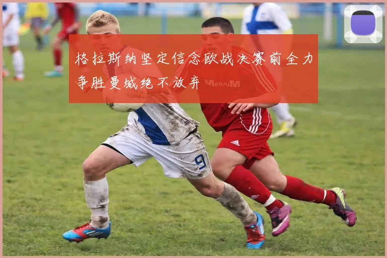 格拉斯纳坚定信念欧战决赛前全力争胜曼城绝不放弃