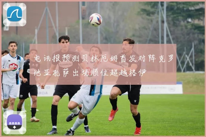 电讯报预测贝林厄姆首发对阵克罗地亚孔萨出场顺位超越格伊