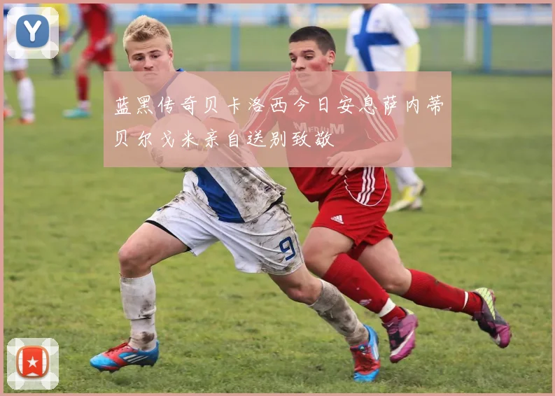 蓝黑传奇贝卡洛西今日安息萨内蒂贝尔戈米亲自送别致敬