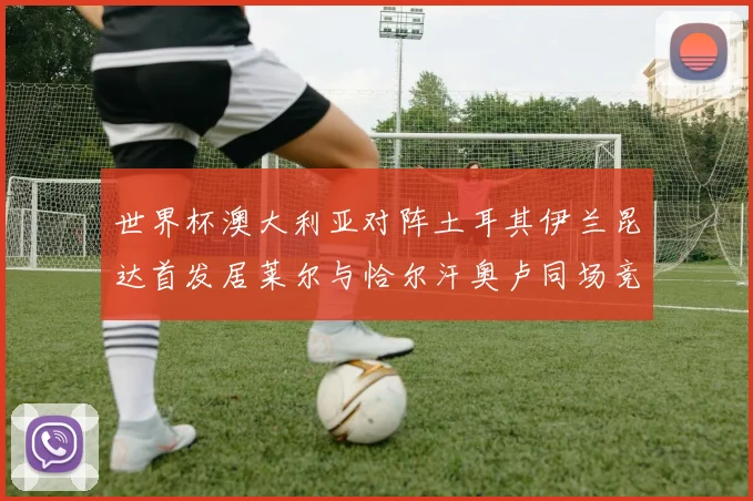 世界杯澳大利亚对阵土耳其伊兰昆达首发居莱尔与恰尔汗奥卢同场竞技