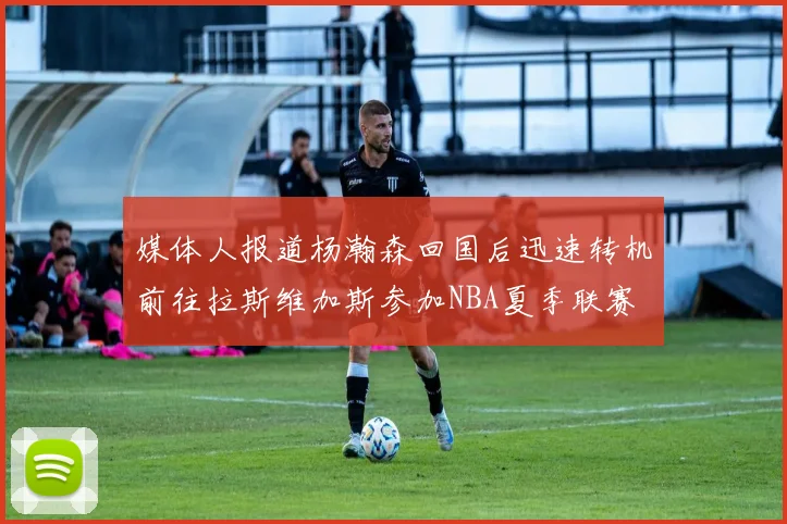 媒体人报道杨瀚森回国后迅速转机前往拉斯维加斯参加NBA夏季联赛