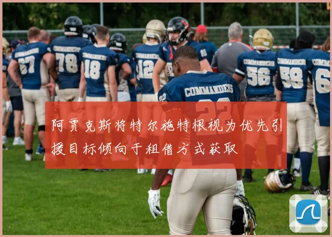 阿贾克斯将特尔施特根视为优先引援目标倾向于租借方式获取