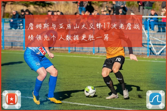 詹姆斯与亚历山大交锋17次老詹战绩领先个人数据更胜一筹